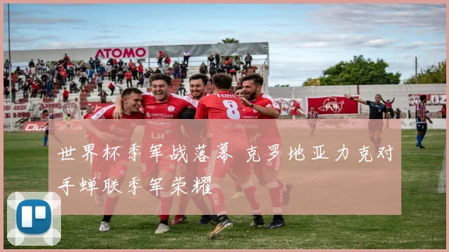 世界杯季军战落幕 克罗地亚力克对手蝉联季军荣耀
