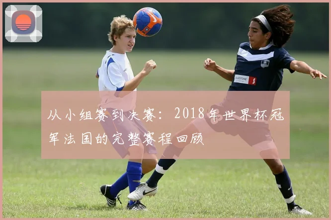 从小组赛到决赛：2018年世界杯冠军法国的完整赛程回顾