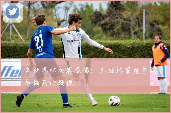 年世界杯决赛录像：见证格策绝杀与梅西的凝视