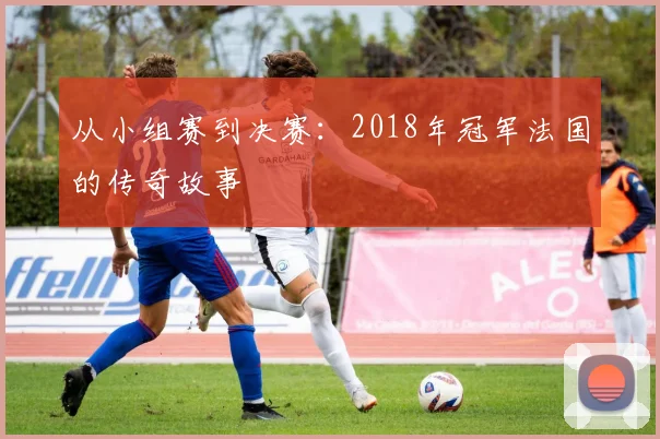 从小组赛到决赛：2018年冠军法国的传奇故事