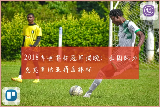 2018年世界杯冠军揭晓：法国队力克克罗地亚再度捧杯