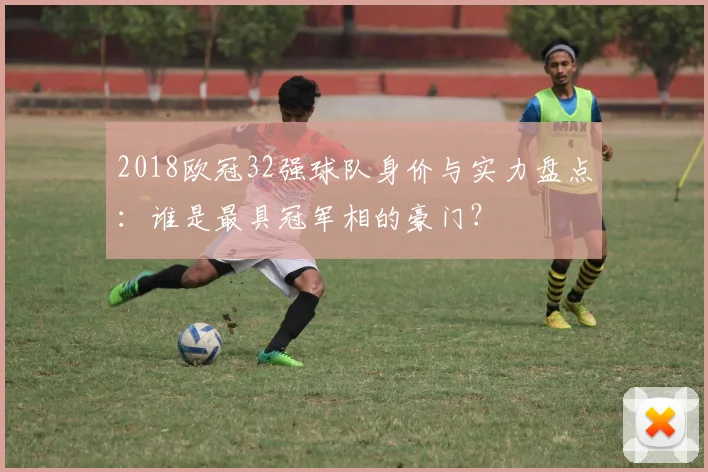 2018欧冠32强球队身价与实力盘点：谁是最具冠军相的豪门？