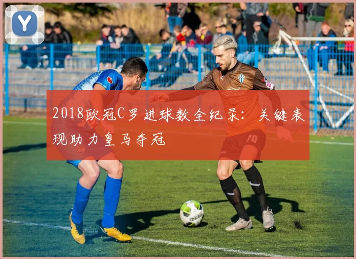 2018欧冠C罗进球数全纪录：关键表现助力皇马夺冠