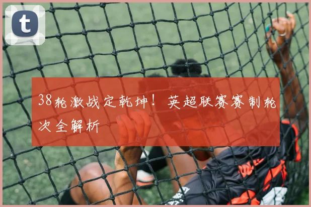 38轮激战定乾坤！英超联赛赛制轮次全解析