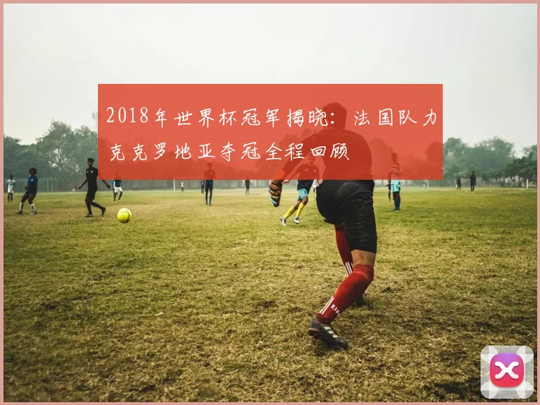 2018年世界杯冠军揭晓：法国队力克克罗地亚夺冠全程回顾